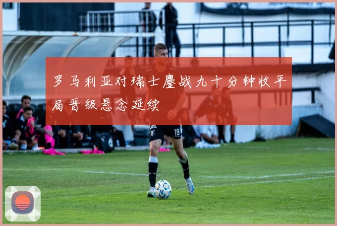 罗马利亚对瑞士鏖战九十分钟收平局晋级悬念延续