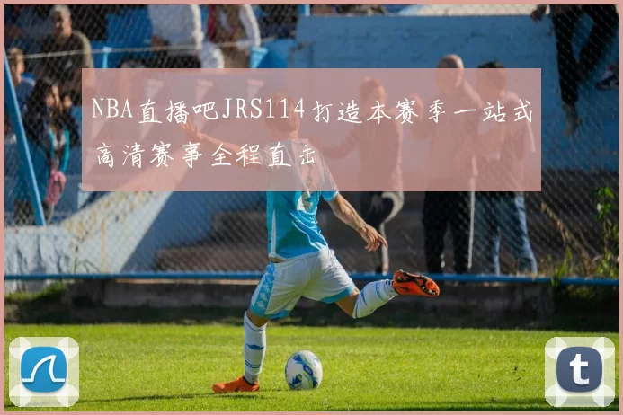 NBA直播吧JRS114打造本赛季一站式高清赛事全程直击