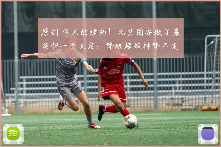 原创 伟大的续约！北京国安做了最明智一个决定，锋线超级神锋不走了