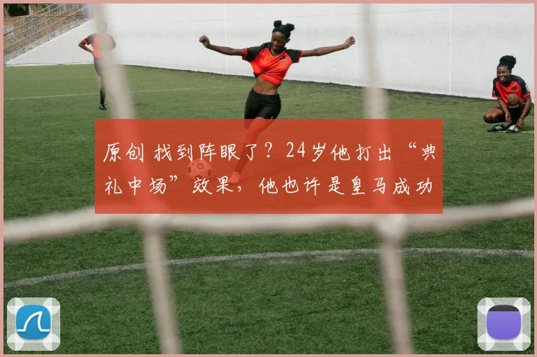 原创 找到阵眼了？24岁他打出“典礼中场”效果，他也许是皇马成功关键