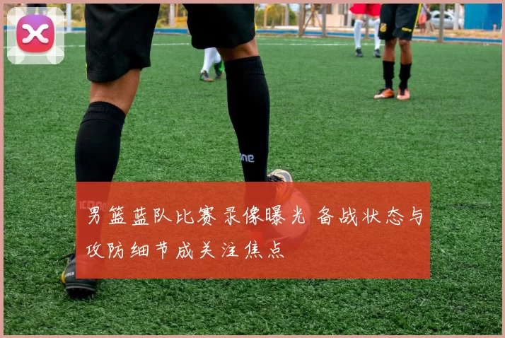 男篮蓝队比赛录像曝光 备战状态与攻防细节成关注焦点