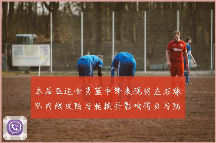 本届亚运会男篮中锋表现将左右球队内线攻防与轮换并影响得分与防守效率