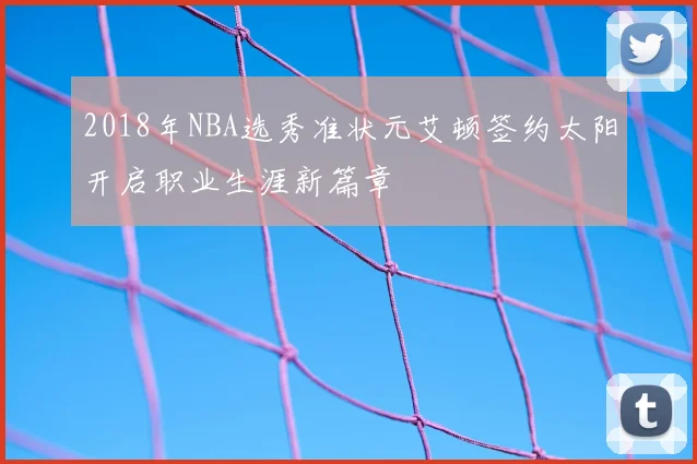 2018年NBA选秀准状元艾顿签约太阳开启职业生涯新篇章