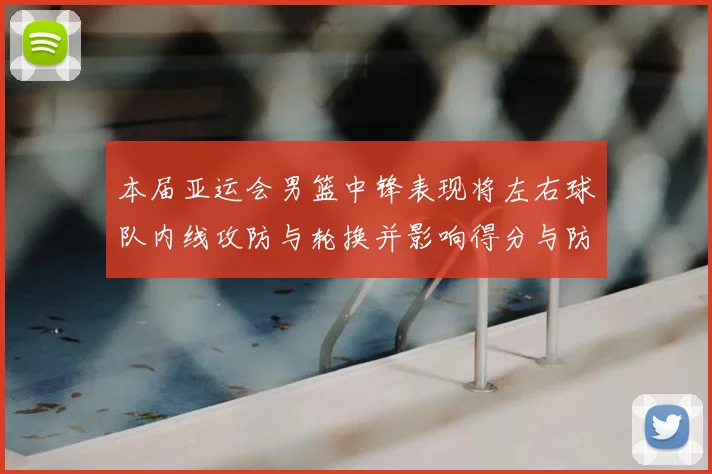 本届亚运会男篮中锋表现将左右球队内线攻防与轮换并影响得分与防守效率