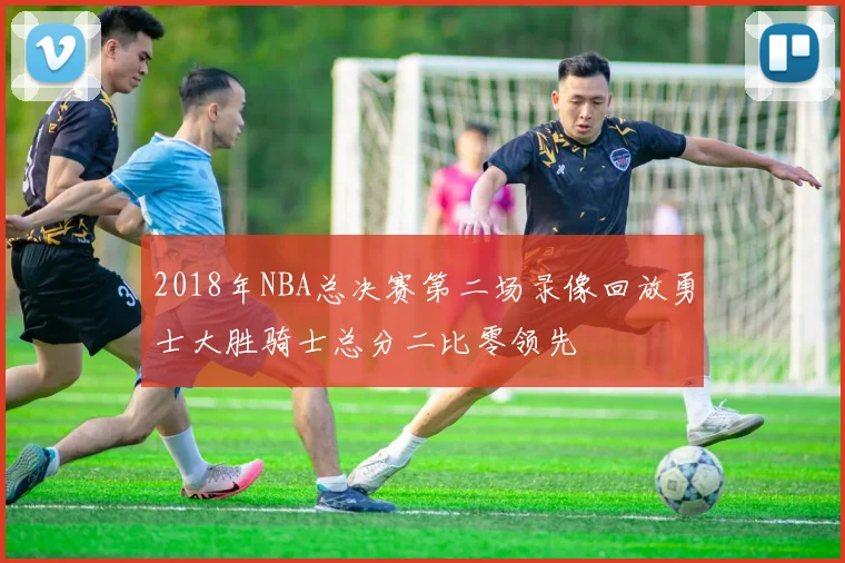 2018年NBA总决赛第二场录像回放勇士大胜骑士总分二比零领先