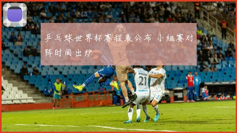 乒乓球世界杯赛程表公布 小组赛对阵时间出炉