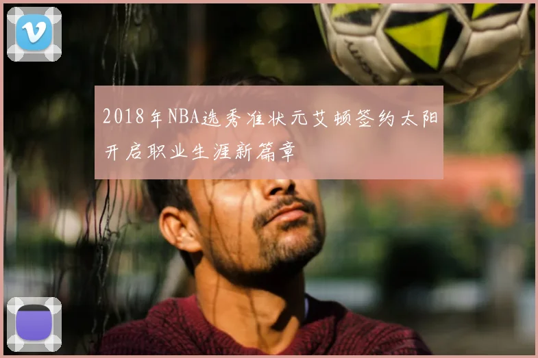 2018年NBA选秀准状元艾顿签约太阳开启职业生涯新篇章